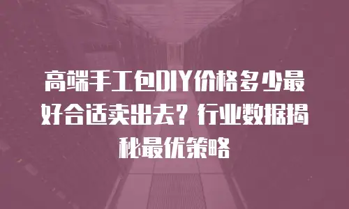 高端手工包DIY价格多少最好合适卖出去？行业数据揭秘最优策略