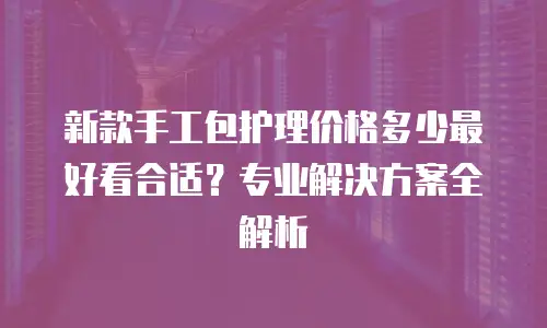 新款手工包护理价格多少最好看合适？专业解决方案全解析