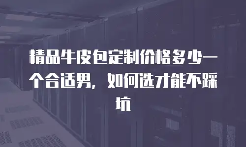 精品牛皮包定制价格多少一个合适男，如何选才能不踩坑