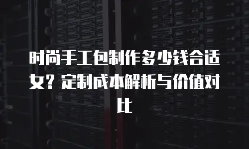 时尚手工包制作多少钱合适女？定制成本解析与价值对比