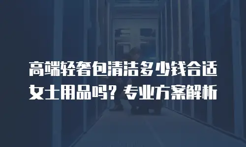 高端轻奢包清洁多少钱合适女士用品吗？专业方案解析