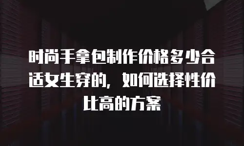 时尚手拿包制作价格多少合适女生穿的，如何选择性价比高的方案