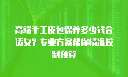高端手工皮包保养多少钱合适女？专业方案帮你精准控制预算
