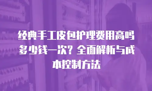 经典手工皮包护理费用高吗多少钱一次？全面解析与成本控制方法