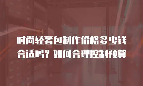 时尚轻奢包制作价格多少钱合适吗？如何合理控制预算