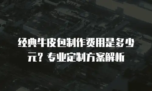 经典牛皮包制作费用是多少元？专业定制方案解析