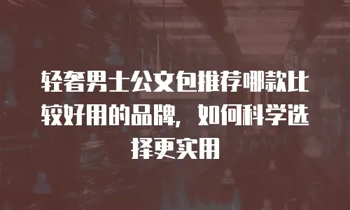 轻奢男士公文包推荐哪款比较好用的品牌，如何科学选择更实用