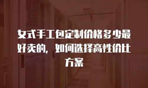 女式手工包定制价格多少最好卖的，如何选择高性价比方案