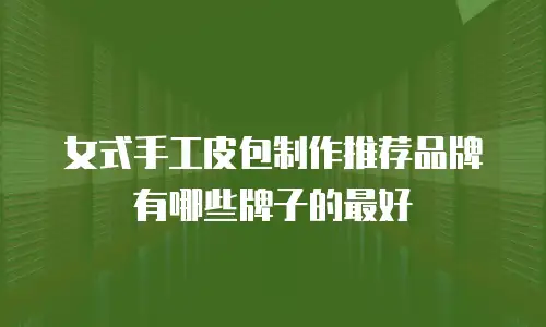 女式手工皮包制作推荐品牌有哪些牌子的最好