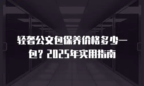 轻奢公文包保养价格多少一包？2025年实用指南