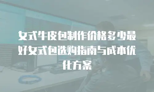 女式牛皮包制作价格多少最好女式包选购指南与成本优化方案