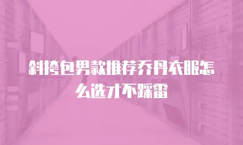 斜挎包男款推荐乔丹衣服怎么选才不踩雷