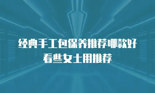 经典手工包保养推荐哪款好看些女士用推荐