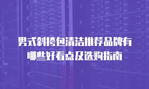 男式斜挎包清洁推荐品牌有哪些好看点及选购指南