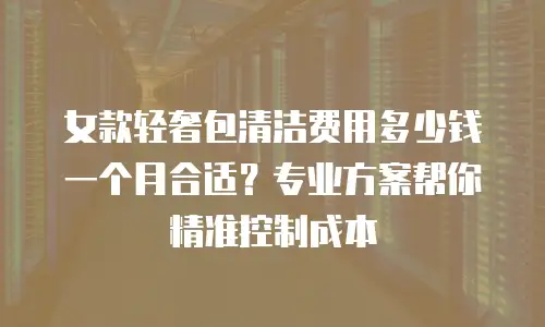 女款轻奢包清洁费用多少钱一个月合适？专业方案帮你精准控制成本
