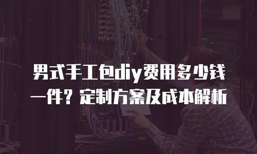 男式手工包diy费用多少钱一件？定制方案及成本解析
