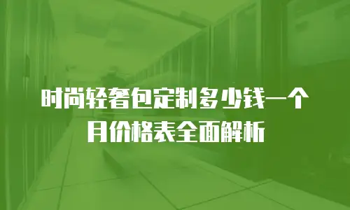 时尚轻奢包定制多少钱一个月价格表全面解析