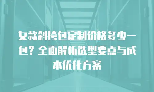 女款斜挎包定制价格多少一包？全面解析选型要点与成本优化方案