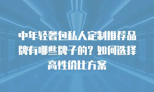 中年轻奢包私人定制推荐品牌有哪些牌子的？如何选择高性价比方案