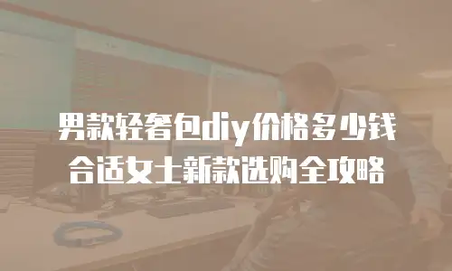 男款轻奢包diy价格多少钱合适女士新款选购全攻略