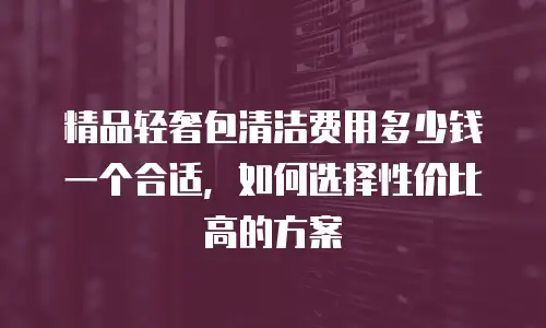 精品轻奢包清洁费用多少钱一个合适，如何选择性价比高的方案