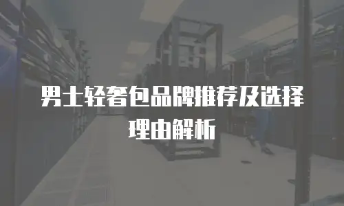 男士轻奢包品牌推荐及选择理由解析