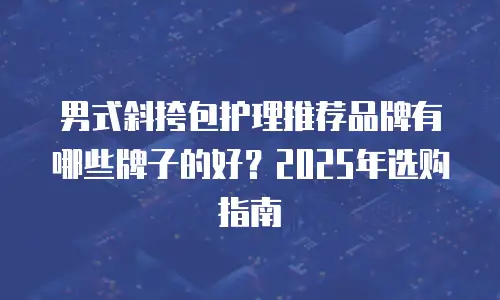 男式斜挎包护理推荐品牌有哪些牌子的好？2025年选购指南