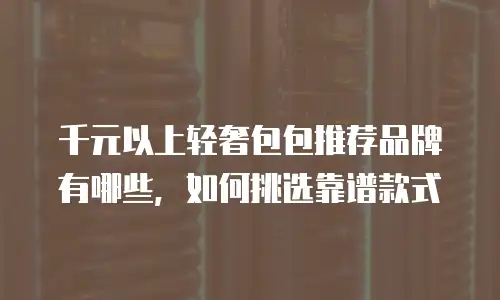 千元以上轻奢包包推荐品牌有哪些，如何挑选靠谱款式