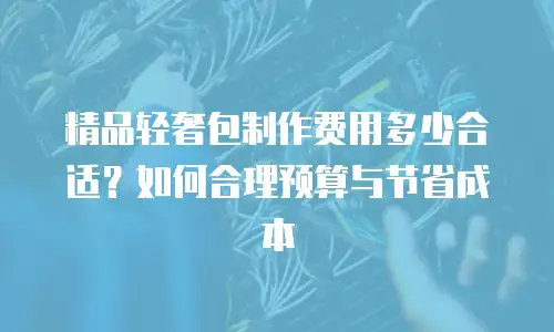 精品轻奢包制作费用多少合适？如何合理预算与节省成本