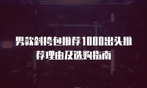 男款斜挎包推荐1000出头推荐理由及选购指南