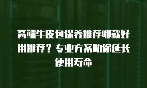 高端牛皮包保养推荐哪款好用推荐？专业方案助你延长使用寿命