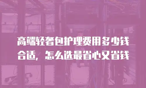 高端轻奢包护理费用多少钱合适，怎么选最省心又省钱