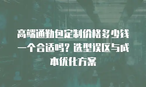高端通勤包定制价格多少钱一个合适吗？选型误区与成本优化方案