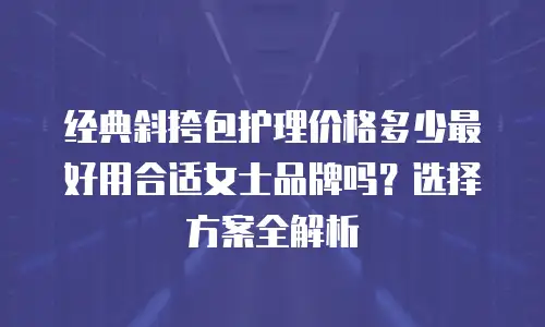 经典斜挎包护理价格多少最好用合适女士品牌吗？选择方案全解析