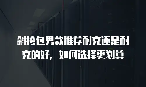 斜挎包男款推荐耐克还是耐克的好，如何选择更划算