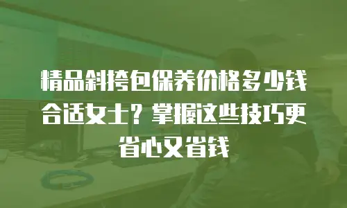 精品斜挎包保养价格多少钱合适女士？掌握这些技巧更省心又省钱