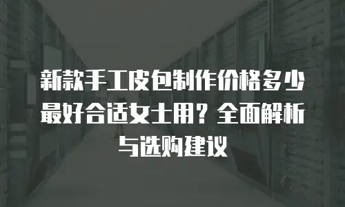 新款手工皮包制作价格多少最好合适女士用？全面解析与选购建议