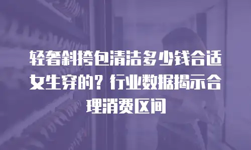 轻奢斜挎包清洁多少钱合适女生穿的？行业数据揭示合理消费区间