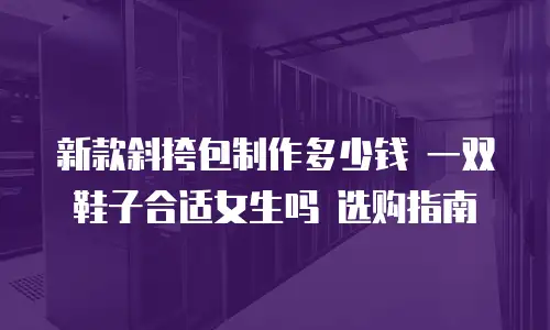 新款斜挎包制作多少钱 一双鞋子合适女生吗 选购指南