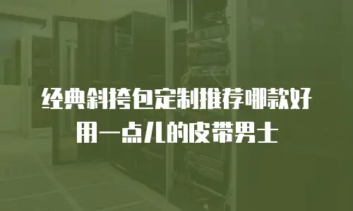 经典斜挎包定制推荐哪款好用一点儿的皮带男士