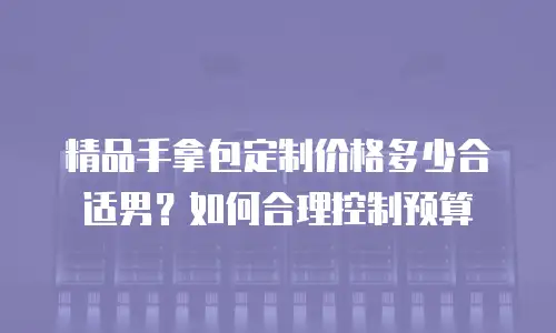 精品手拿包定制价格多少合适男？如何合理控制预算