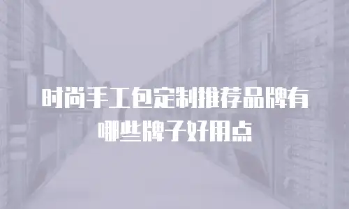 时尚手工包定制推荐品牌有哪些牌子好用点