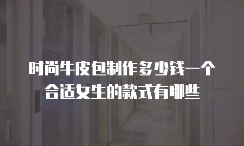 时尚牛皮包制作多少钱一个合适女生的款式有哪些