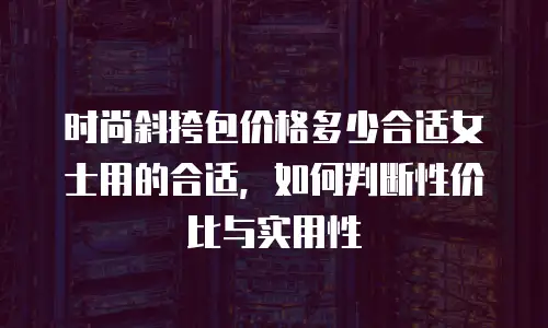 时尚斜挎包价格多少合适女士用的合适，如何判断性价比与实用性