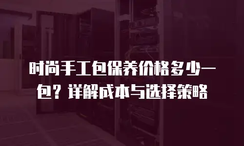 时尚手工包保养价格多少一包？详解成本与选择策略