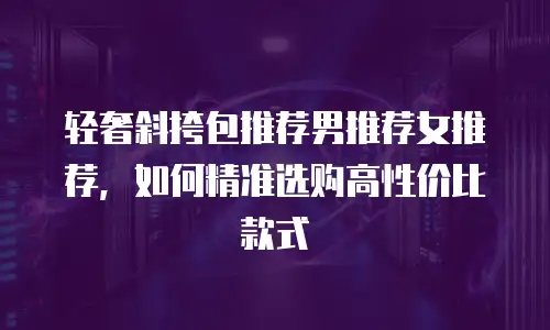 轻奢斜挎包推荐男推荐女推荐，如何精准选购高性价比款式