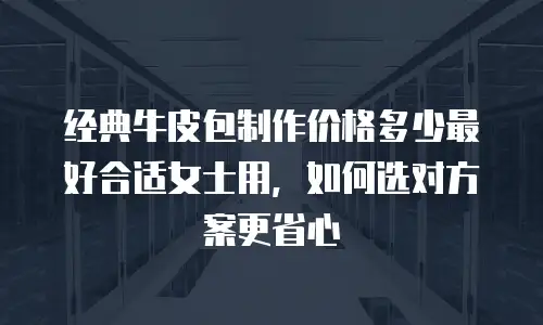 经典牛皮包制作价格多少最好合适女士用，如何选对方案更省心
