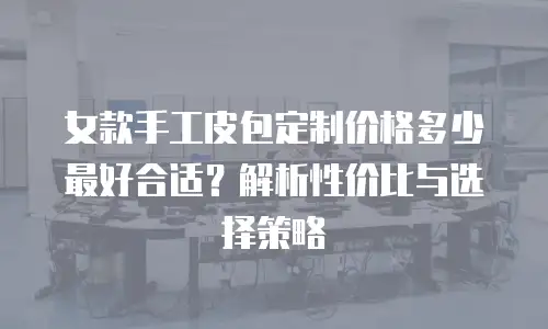 女款手工皮包定制价格多少最好合适？解析性价比与选择策略