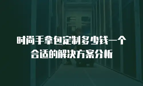 时尚手拿包定制多少钱一个合适的解决方案分析