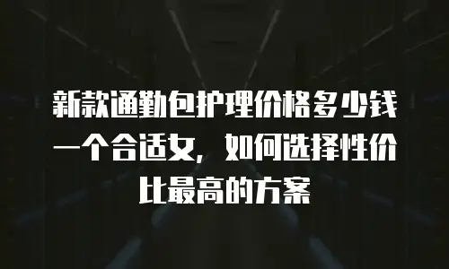 新款通勤包护理价格多少钱一个合适女，如何选择性价比最高的方案